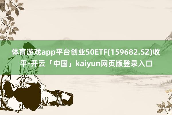 体育游戏app平台创业50ETF(159682.SZ)收平-开云「中国」kaiyun网页版登录入口