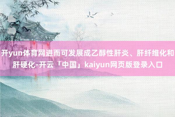 开yun体育网进而可发展成乙醇性肝炎、肝纤维化和肝硬化-开云「中国」kaiyun网页版登录入口