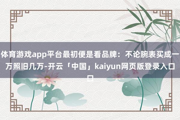 体育游戏app平台最初便是看品牌：不论腕表买成一万照旧几万-开云「中国」kaiyun网页版登录入口