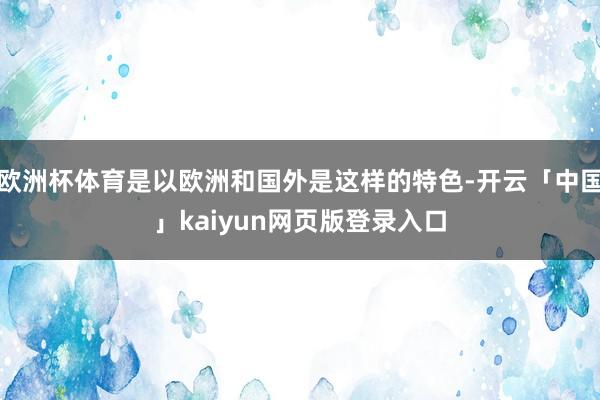 欧洲杯体育是以欧洲和国外是这样的特色-开云「中国」kaiyun网页版登录入口