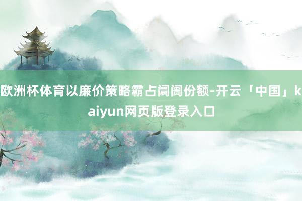欧洲杯体育以廉价策略霸占阛阓份额-开云「中国」kaiyun网页版登录入口