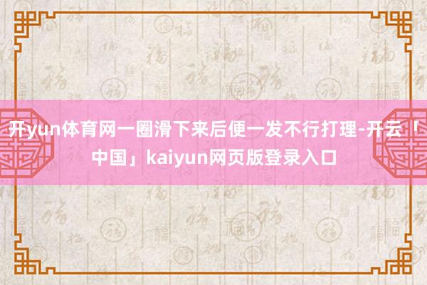 开yun体育网一圈滑下来后便一发不行打理-开云「中国」kaiyun网页版登录入口