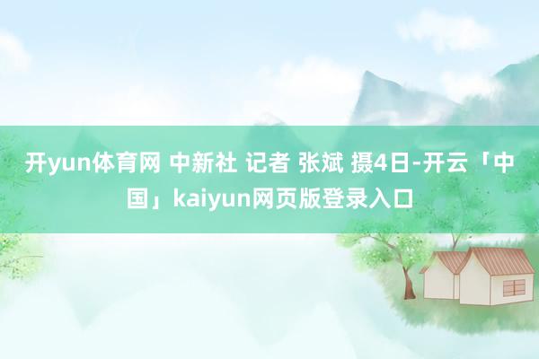 开yun体育网 中新社 记者 　张斌 　摄4日-开云「中国」kaiyun网页版登录入口