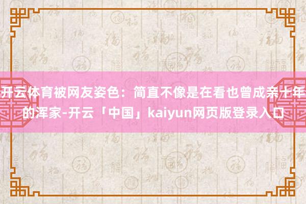 开云体育被网友姿色：简直不像是在看也曾成亲十年的浑家-开云「中国」kaiyun网页版登录入口