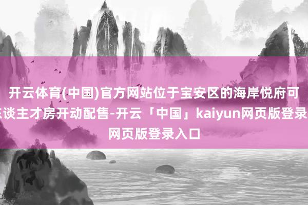 开云体育(中国)官方网站位于宝安区的海岸悦府可售东谈主才房开动配售-开云「中国」kaiyun网页版登录入口