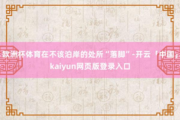 欧洲杯体育在不该泊岸的处所“落脚”-开云「中国」kaiyun网页版登录入口