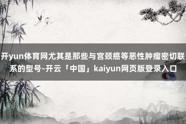 开yun体育网尤其是那些与宫颈癌等恶性肿瘤密切联系的型号-开云「中国」kaiyun网页版登录入口