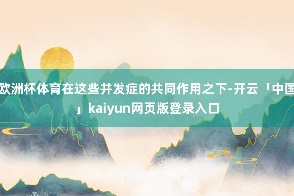 欧洲杯体育在这些并发症的共同作用之下-开云「中国」kaiyun网页版登录入口