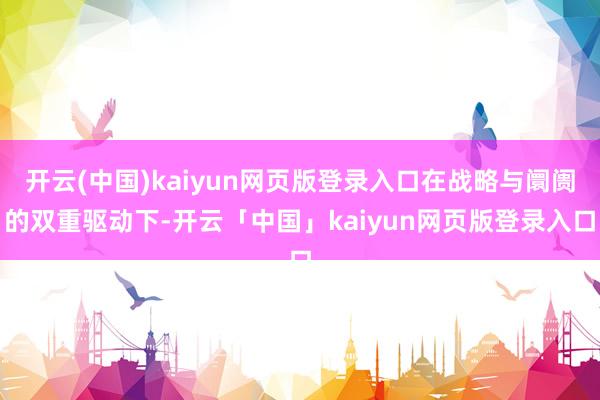 开云(中国)kaiyun网页版登录入口在战略与阛阓的双重驱动下-开云「中国」kaiyun网页版登录入口