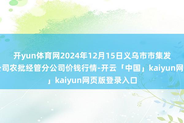 开yun体育网2024年12月15日义乌市市集发展集团有限公司农批经管分公司价钱行情-开云「中国」kaiyun网页版登录入口