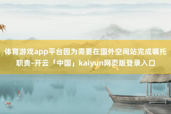 体育游戏app平台　　因为需要在国外空间站完成嘱托职责-开云「中国」kaiyun网页版登录入口