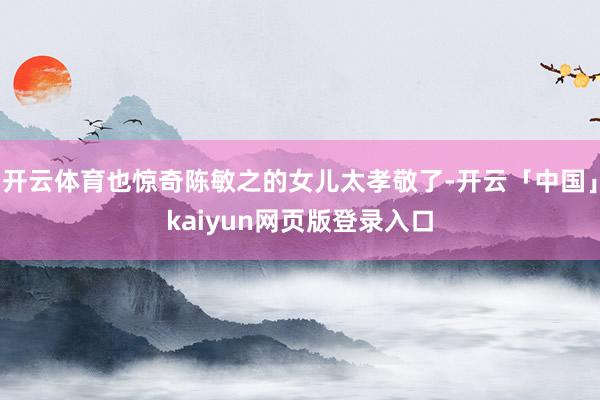 开云体育也惊奇陈敏之的女儿太孝敬了-开云「中国」kaiyun网页版登录入口