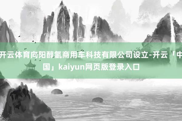 开云体育向阳醇氢商用车科技有限公司设立-开云「中国」kaiyun网页版登录入口
