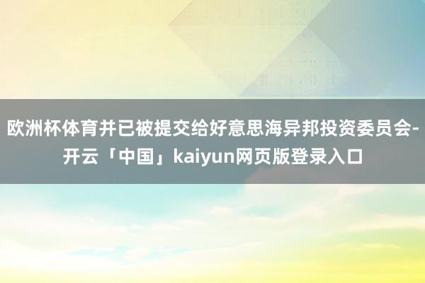 欧洲杯体育并已被提交给好意思海异邦投资委员会-开云「中国」kaiyun网页版登录入口