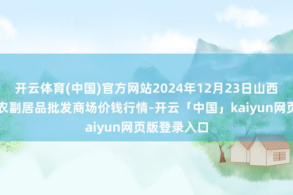 开云体育(中国)官方网站2024年12月23日山西汾阳市晋阳农副居品批发商场价钱行情-开云「中国」kaiyun网页版登录入口