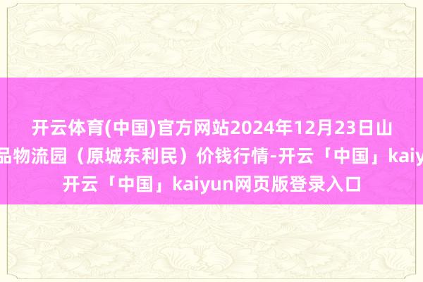 开云体育(中国)官方网站2024年12月23日山西太原丈子头农居品物流园(原城东利民)价钱行情-开云「中国」kaiyun网页版登录入口