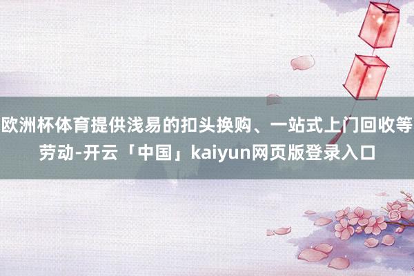 欧洲杯体育提供浅易的扣头换购、一站式上门回收等劳动-开云「中国」kaiyun网页版登录入口