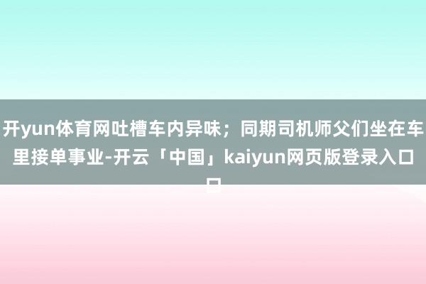 开yun体育网吐槽车内异味；同期司机师父们坐在车里接单事业-开云「中国」kaiyun网页版登录入口