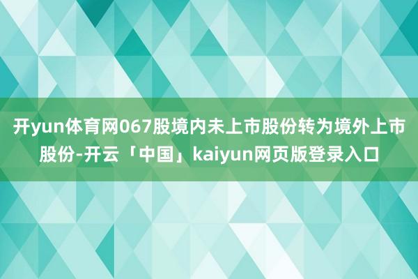开yun体育网067股境内未上市股份转为境外上市股份-开云「中国」kaiyun网页版登录入口