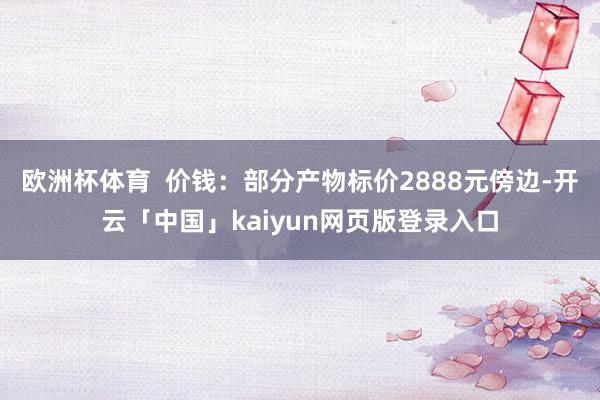 欧洲杯体育  价钱：部分产物标价2888元傍边-开云「中国」kaiyun网页版登录入口