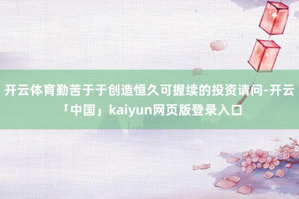 开云体育勤苦于于创造恒久可握续的投资请问-开云「中国」kaiyun网页版登录入口