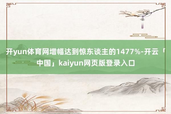 开yun体育网增幅达到惊东谈主的1477%-开云「中国」kaiyun网页版登录入口