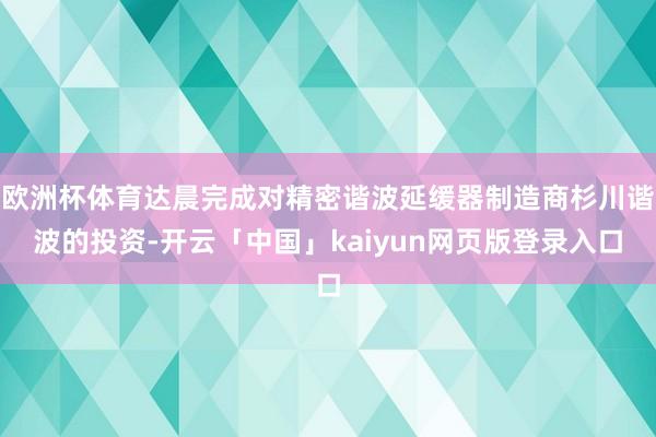 欧洲杯体育达晨完成对精密谐波延缓器制造商杉川谐波的投资-开云「中国」kaiyun网页版登录入口