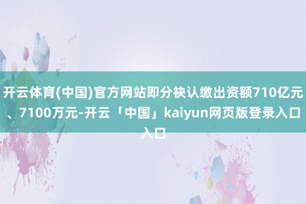 开云体育(中国)官方网站即分袂认缴出资额710亿元、7100万元-开云「中国」kaiyun网页版登录入口