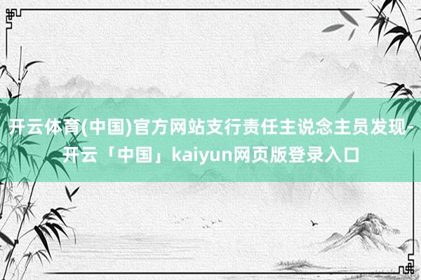 开云体育(中国)官方网站支行责任主说念主员发现-开云「中国」kaiyun网页版登录入口