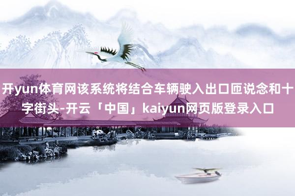 开yun体育网该系统将结合车辆驶入出口匝说念和十字街头-开云「中国」kaiyun网页版登录入口
