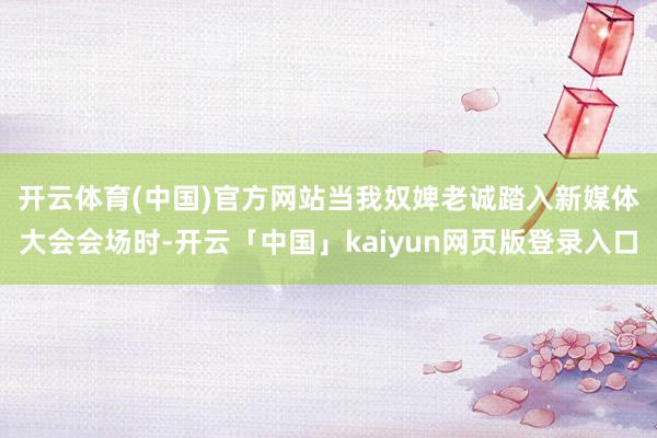 开云体育(中国)官方网站　　当我奴婢老诚踏入新媒体大会会场时-开云「中国」kaiyun网页版登录入口