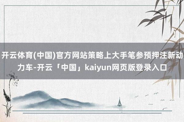 开云体育(中国)官方网站策略上大手笔参预押注新动力车-开云「中国」kaiyun网页版登录入口