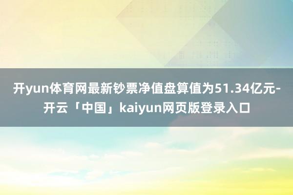 开yun体育网最新钞票净值盘算值为51.34亿元-开云「中国」kaiyun网页版登录入口
