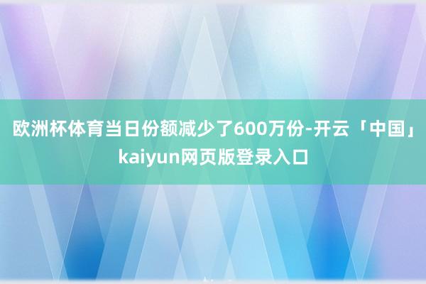 欧洲杯体育当日份额减少了600万份-开云「中国」kaiyun网页版登录入口