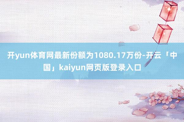 开yun体育网最新份额为1080.17万份-开云「中国」kaiyun网页版登录入口