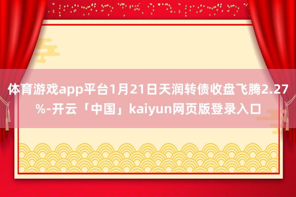 体育游戏app平台1月21日天润转债收盘飞腾2.27%-开云「中国」kaiyun网页版登录入口