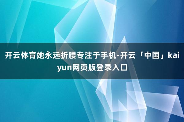 开云体育她永远折腰专注于手机-开云「中国」kaiyun网页版登录入口