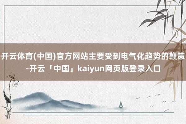 开云体育(中国)官方网站主要受到电气化趋势的鞭策-开云「中国」kaiyun网页版登录入口