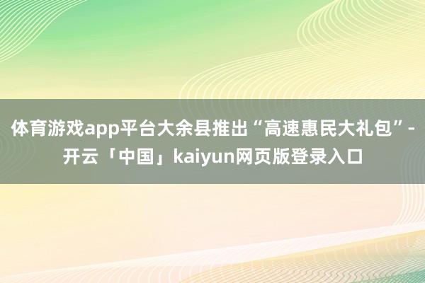 体育游戏app平台大余县推出“高速惠民大礼包”-开云「中国」kaiyun网页版登录入口