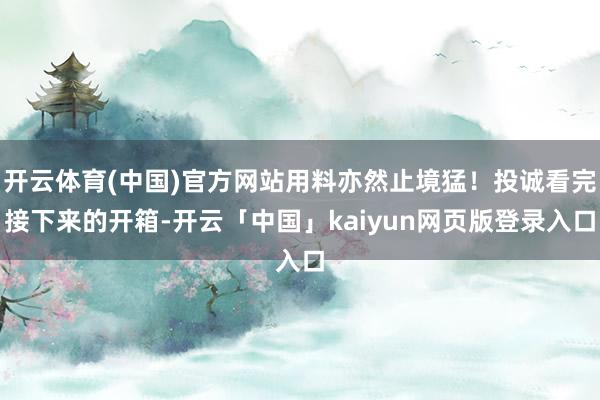 开云体育(中国)官方网站用料亦然止境猛！投诚看完接下来的开箱-开云「中国」kaiyun网页版登录入口