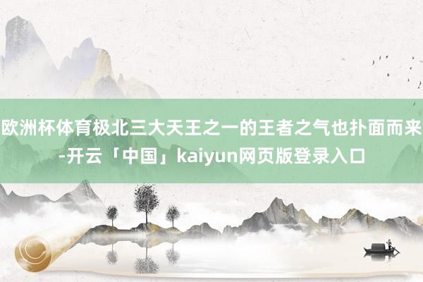 欧洲杯体育极北三大天王之一的王者之气也扑面而来-开云「中国」kaiyun网页版登录入口