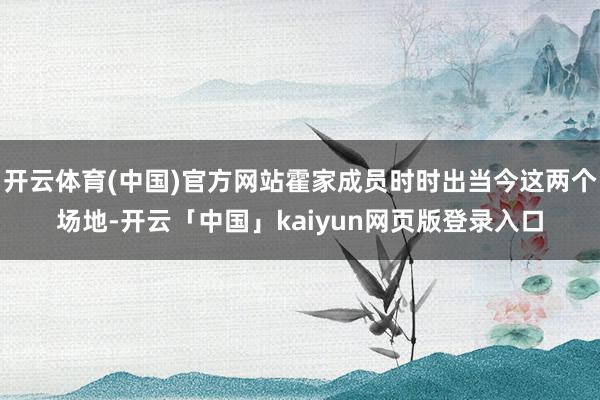 开云体育(中国)官方网站霍家成员时时出当今这两个场地-开云「中国」kaiyun网页版登录入口