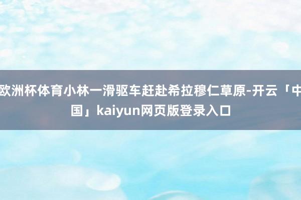 欧洲杯体育小林一滑驱车赶赴希拉穆仁草原-开云「中国」kaiyun网页版登录入口